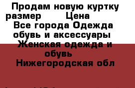 Продам новую куртку.размер 9XL › Цена ­ 1 500 - Все города Одежда, обувь и аксессуары » Женская одежда и обувь   . Нижегородская обл.